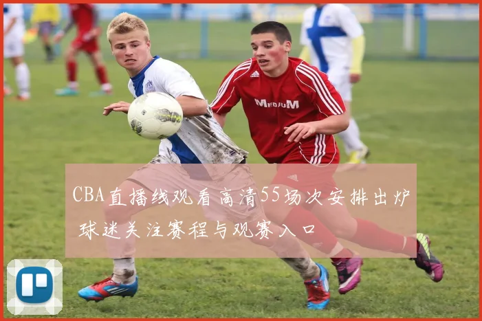 CBA直播线观看高清55场次安排出炉 球迷关注赛程与观赛入口