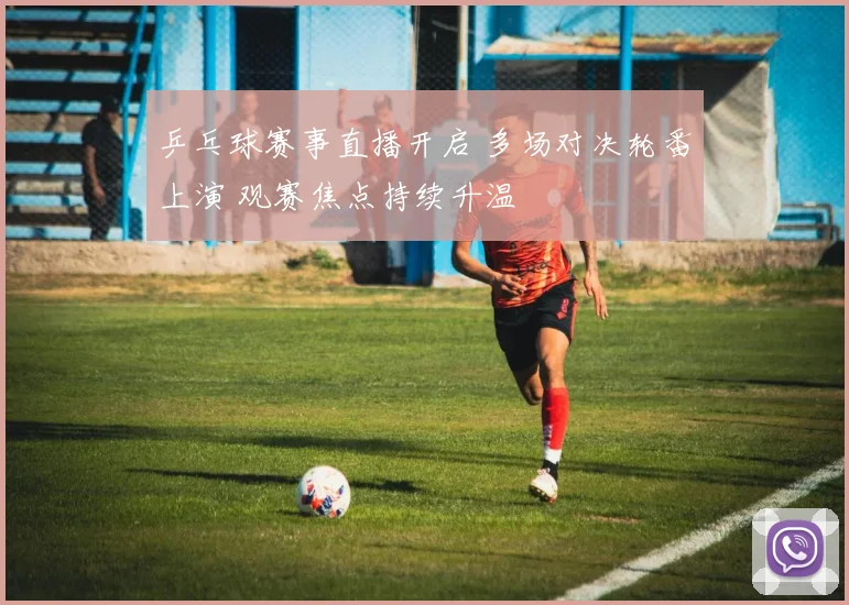 乒乓球赛事直播开启 多场对决轮番上演 观赛焦点持续升温