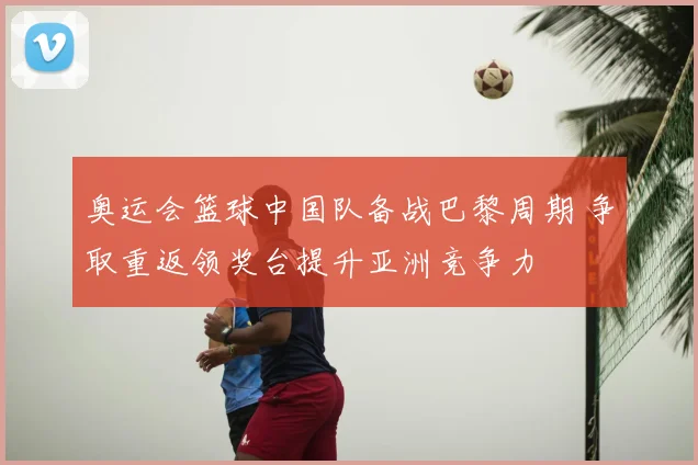 奥运会篮球中国队备战巴黎周期 争取重返领奖台提升亚洲竞争力