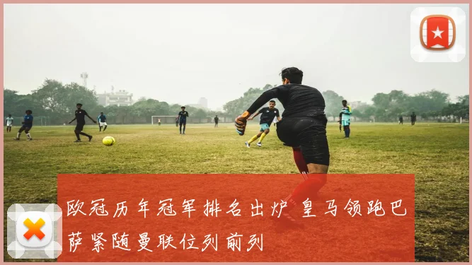 欧冠历年冠军排名出炉 皇马领跑巴萨紧随曼联位列前列