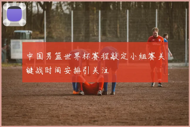 中国男篮世界杯赛程敲定小组赛关键战时间安排引关注