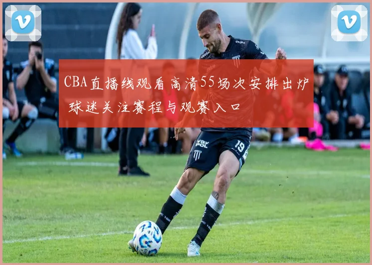 CBA直播线观看高清55场次安排出炉 球迷关注赛程与观赛入口