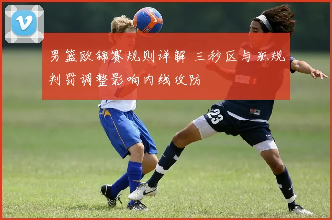 男篮欧锦赛规则详解 三秒区与犯规判罚调整影响内线攻防