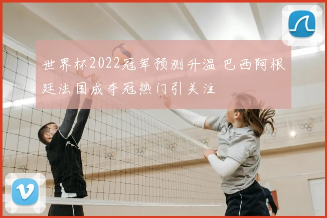世界杯2022冠军预测升温 巴西阿根廷法国成夺冠热门引关注