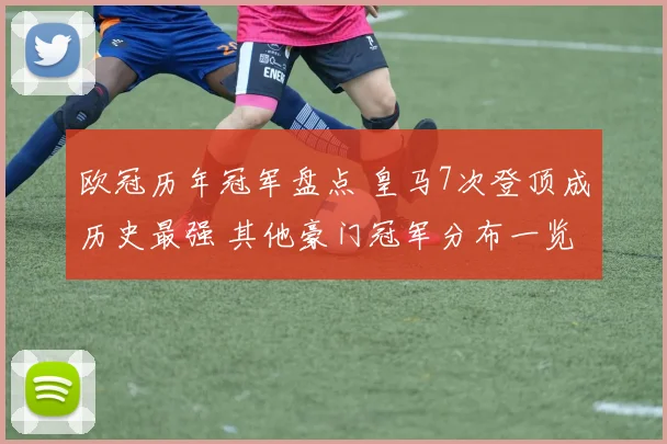 欧冠历年冠军盘点 皇马7次登顶成历史最强 其他豪门冠军分布一览