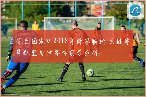 荷兰国家队2018年阵容解析 关键球员配置与世界杯前景分析