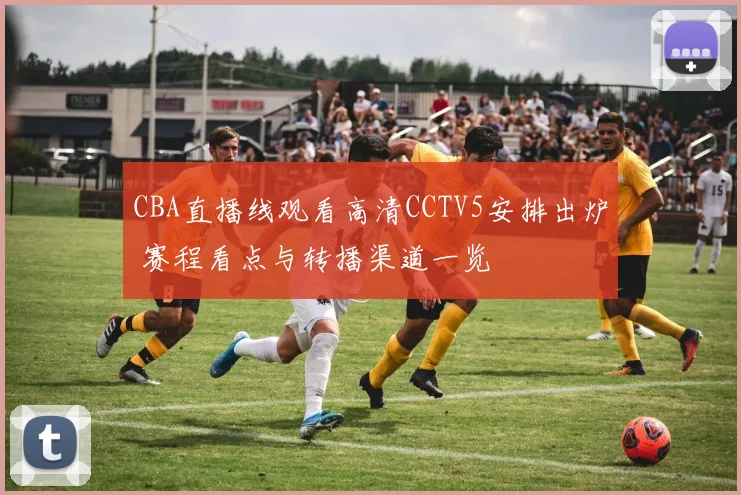 CBA直播线观看高清CCTV5安排出炉 赛程看点与转播渠道一览