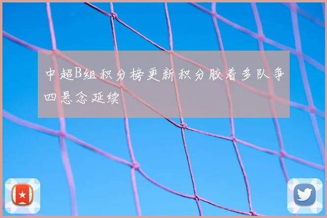 中超B组积分榜更新积分胶着多队争四悬念延续
