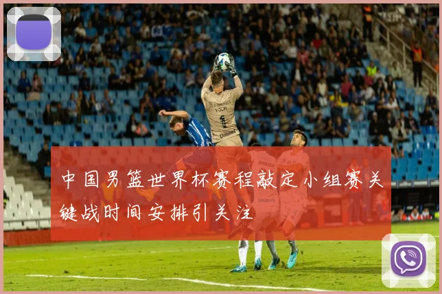 中国男篮世界杯赛程敲定小组赛关键战时间安排引关注