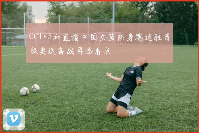 CCTV5加直播中国女篮热身赛连胜晋级奥运备战再添看点