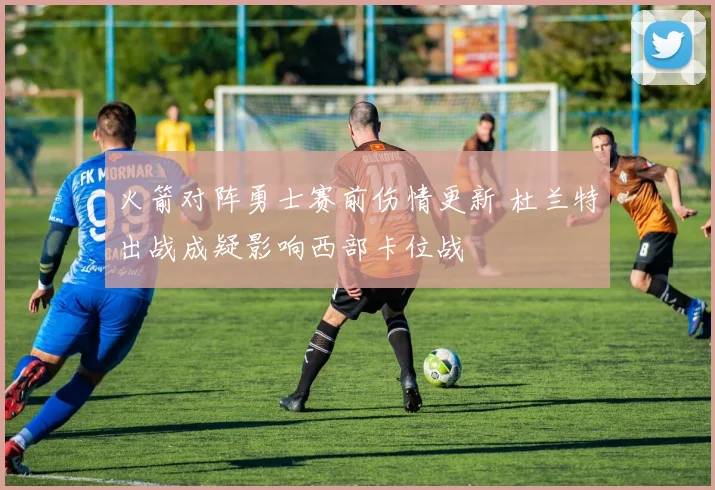 火箭对阵勇士赛前伤情更新 杜兰特出战成疑影响西部卡位战