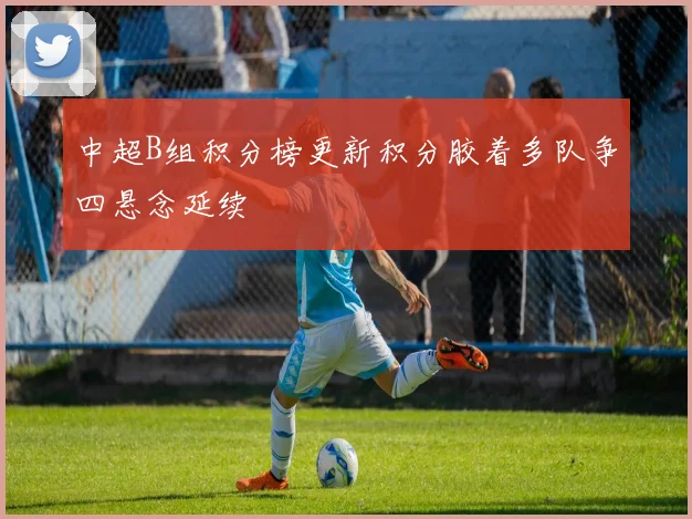 中超B组积分榜更新积分胶着多队争四悬念延续