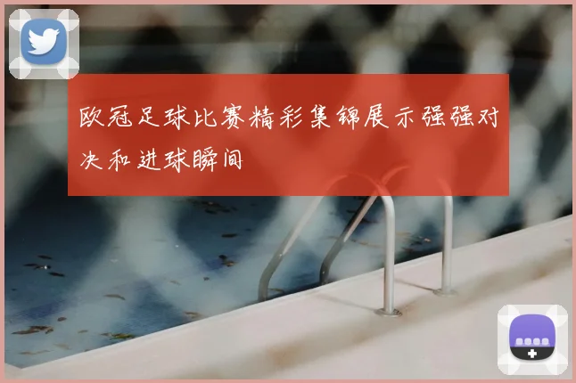 欧冠足球比赛精彩集锦展示强强对决和进球瞬间