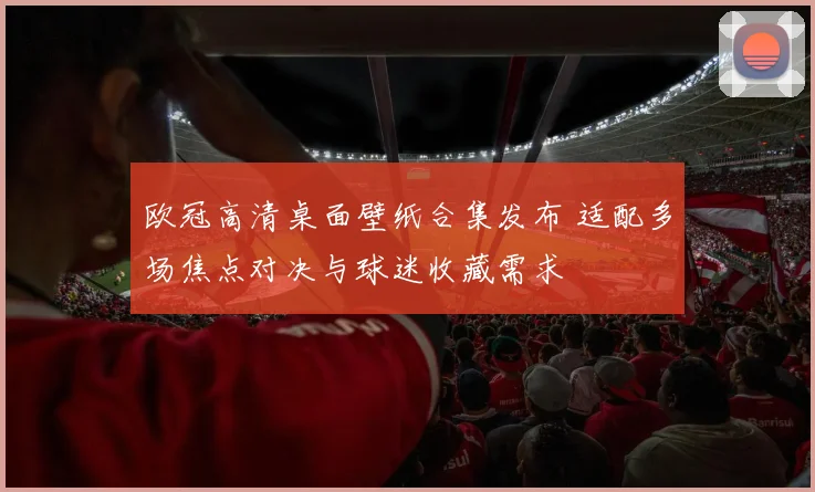 欧冠高清桌面壁纸合集发布 适配多场焦点对决与球迷收藏需求