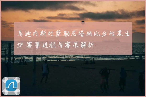 乌迪内斯对萨勒尼塔纳比分结果出炉 赛事进程与赛果解析