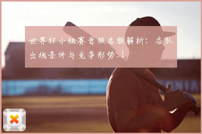 世界杯小组赛晋级名额解析:各队出线条件与竞争形势_1